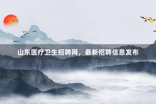 山东医疗卫生招聘网，最新招聘信息发布